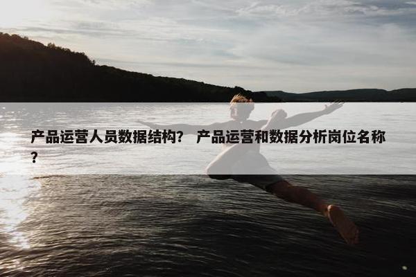 产品运营人员数据结构？ 产品运营和数据分析岗位名称？