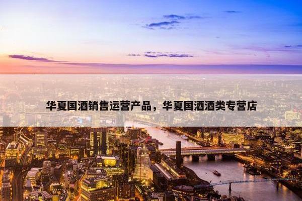 华夏国酒销售运营产品，华夏国酒酒类专营店