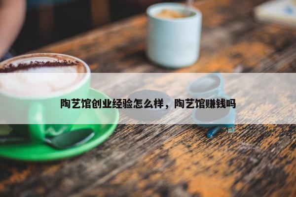 陶艺馆创业经验怎么样，陶艺馆赚钱吗