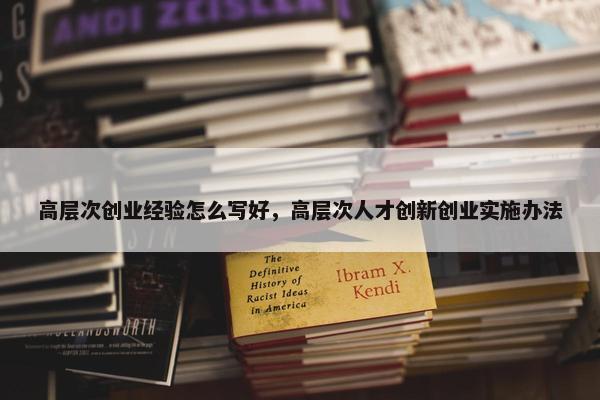 高层次创业经验怎么写好，高层次人才创新创业实施办法