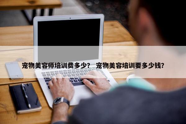 宠物美容师培训费多少？ 宠物美容培训要多少钱？