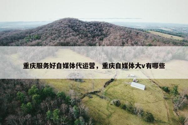 重庆服务好自媒体代运营，重庆自媒体大v有哪些