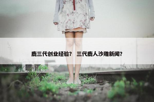 鹿三代创业经验？ 三代鹿人沙雕新闻？