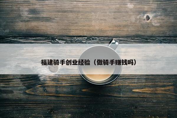 福建骑手创业经验（做骑手赚钱吗）