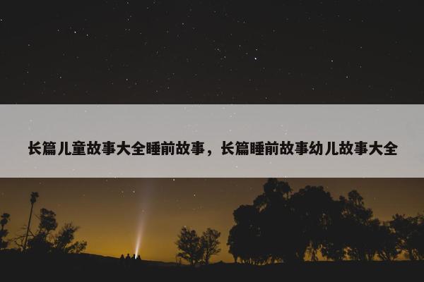 长篇儿童故事大全睡前故事，长篇睡前故事幼儿故事大全