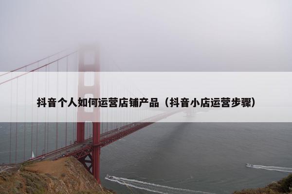 抖音个人如何运营店铺产品（抖音小店运营步骤）