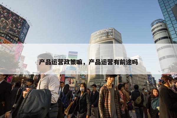 产品运营政策嘛，产品运营有前途吗