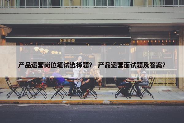 产品运营岗位笔试选择题？ 产品运营面试题及答案？