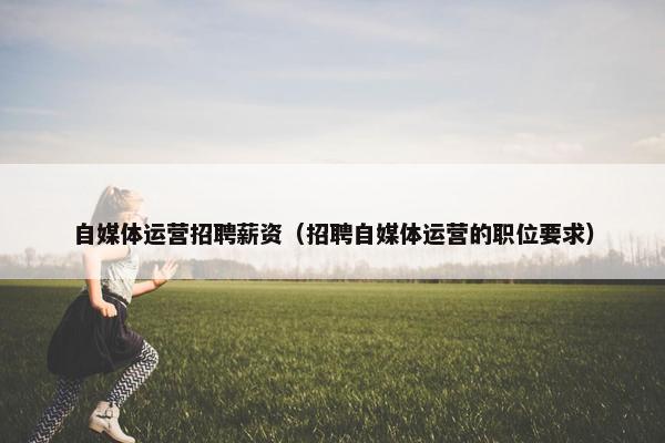 自媒体运营招聘薪资（招聘自媒体运营的职位要求）