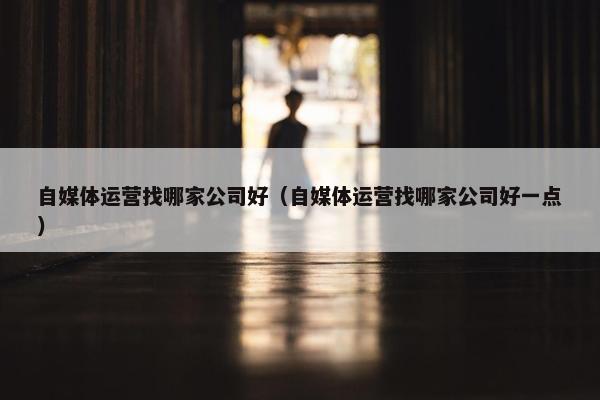 自媒体运营找哪家公司好（自媒体运营找哪家公司好一点）