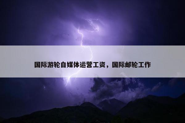 国际游轮自媒体运营工资，国际邮轮工作
