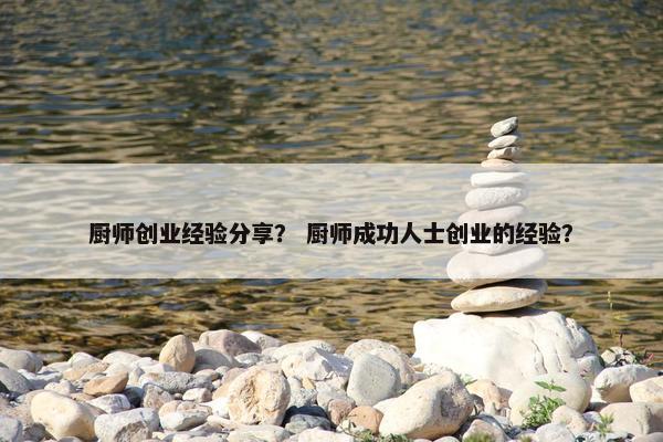 厨师创业经验分享？ 厨师成功人士创业的经验？