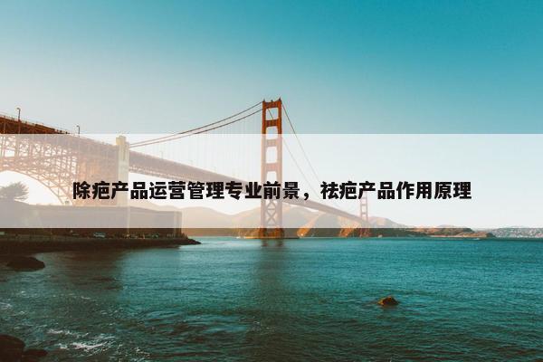 除疤产品运营管理专业前景，祛疤产品作用原理