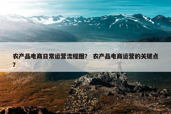 农产品电商日常运营流程图？ 农产品电商运营的关键点？