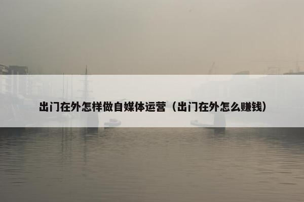 出门在外怎样做自媒体运营（出门在外怎么赚钱）