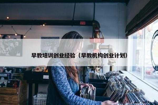 早教培训创业经验（早教机构创业计划）