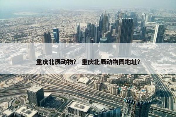 重庆北辰动物？ 重庆北辰动物园地址？