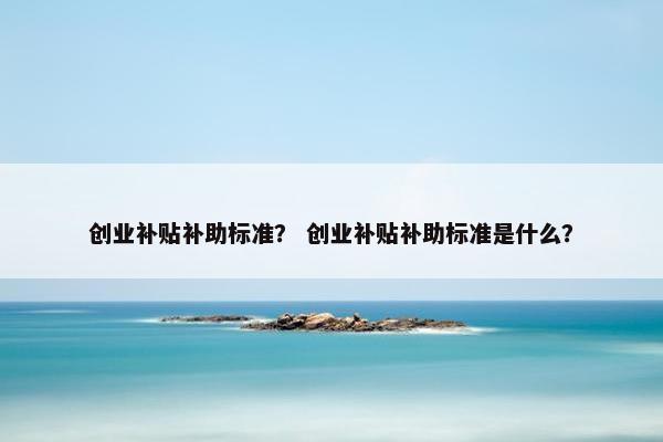 创业补贴补助标准？ 创业补贴补助标准是什么？