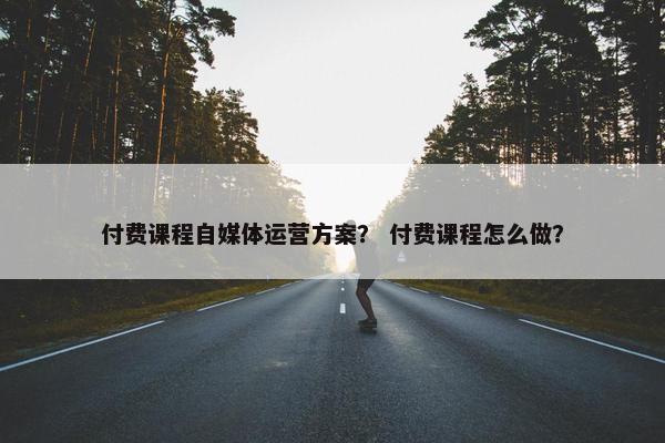付费课程自媒体运营方案？ 付费课程怎么做？