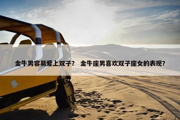 金牛男容易爱上双子？ 金牛座男喜欢双子座女的表现？