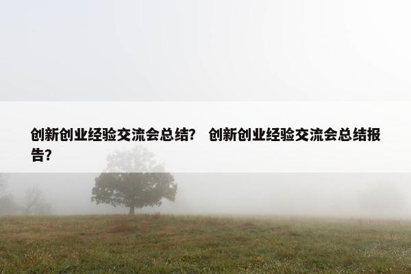 创新创业经验交流会总结？ 创新创业经验交流会总结报告？