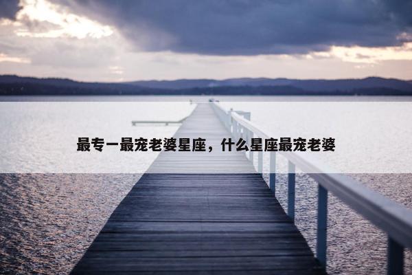 最专一最宠老婆星座，什么星座最宠老婆