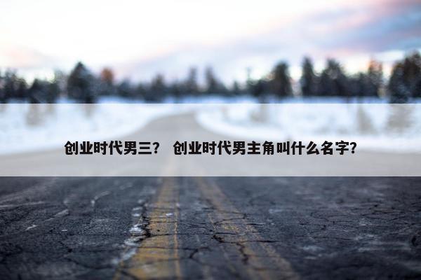 创业时代男三？ 创业时代男主角叫什么名字？