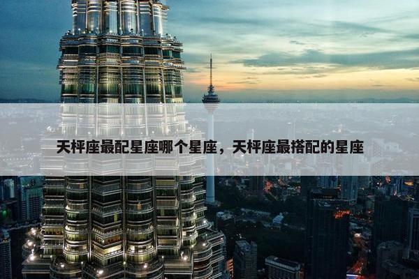 天枰座最配星座哪个星座，天枰座最搭配的星座