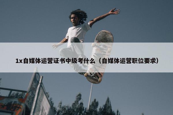 1x自媒体运营证书中级考什么（自媒体运营职位要求）
