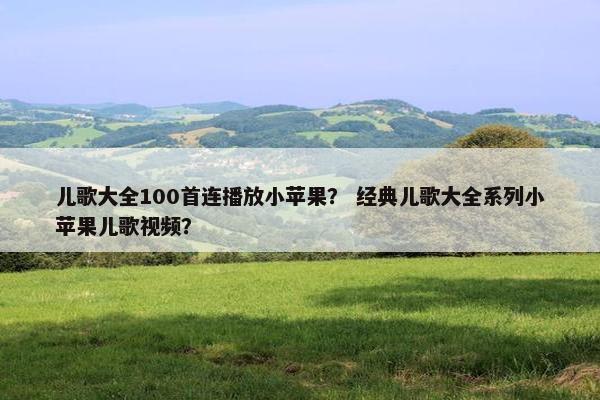 儿歌大全100首连播放小苹果？ 经典儿歌大全系列小苹果儿歌视频？