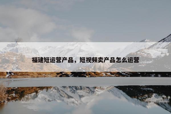 福建短运营产品，短视频卖产品怎么运营