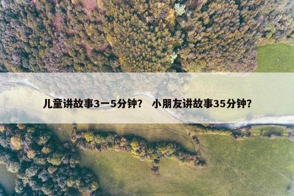 儿童讲故事3一5分钟？ 小朋友讲故事35分钟？