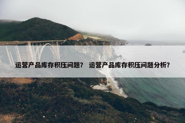 运营产品库存积压问题？ 运营产品库存积压问题分析？