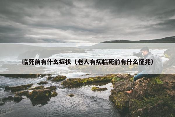 临死前有什么症状（老人有病临死前有什么征兆）