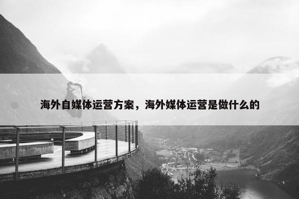 海外自媒体运营方案，海外媒体运营是做什么的