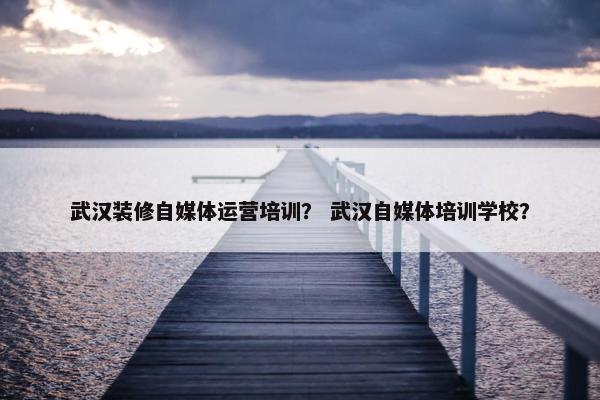 武汉装修自媒体运营培训？ 武汉自媒体培训学校？