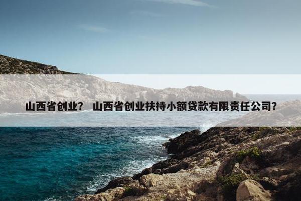 山西省创业？ 山西省创业扶持小额贷款有限责任公司？