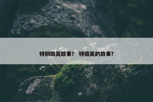 特别搞笑故事？ 特搞笑的故事？