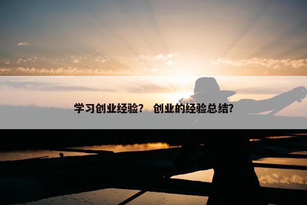 学习创业经验？ 创业的经验总结？