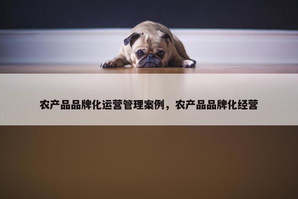 农产品品牌化运营管理案例，农产品品牌化经营