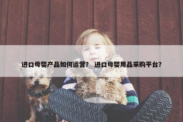 进口母婴产品如何运营？ 进口母婴用品采购平台？