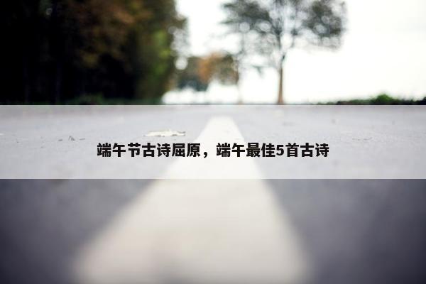 端午节古诗屈原，端午最佳5首古诗