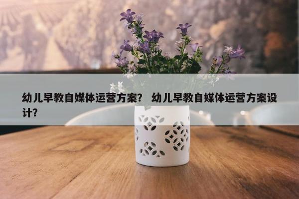 幼儿早教自媒体运营方案？ 幼儿早教自媒体运营方案设计？
