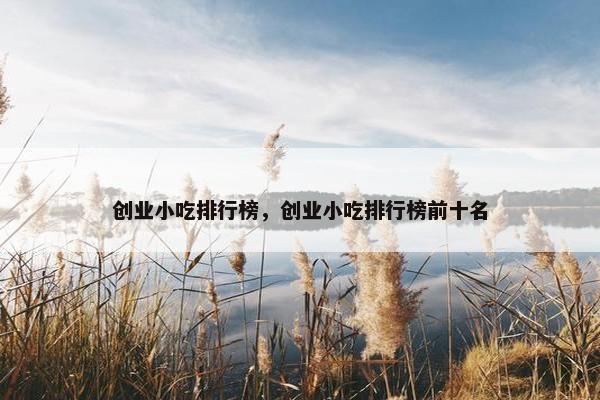 创业小吃排行榜，创业小吃排行榜前十名
