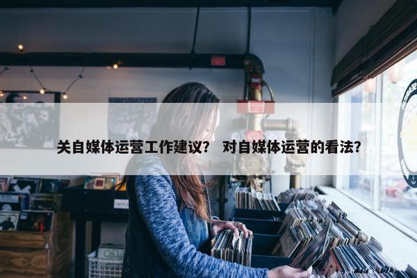关自媒体运营工作建议？ 对自媒体运营的看法？