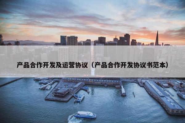 产品合作开发及运营协议（产品合作开发协议书范本）