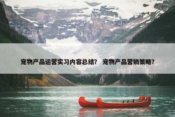 宠物产品运营实习内容总结？ 宠物产品营销策略？