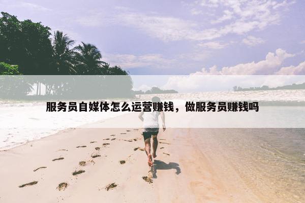服务员自媒体怎么运营赚钱，做服务员赚钱吗