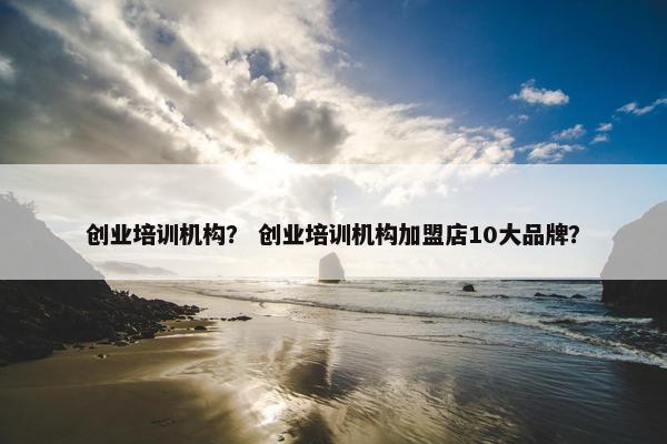创业培训机构？ 创业培训机构加盟店10大品牌？