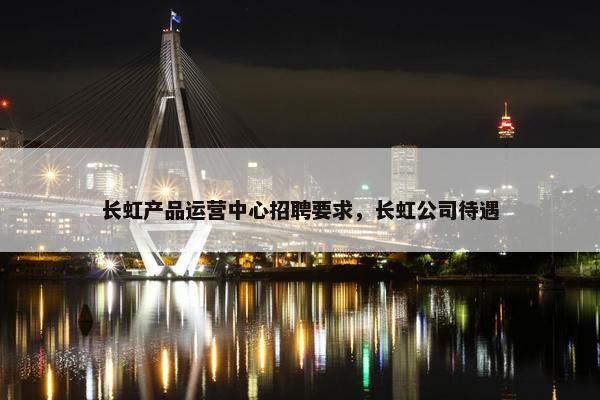 长虹产品运营中心招聘要求，长虹公司待遇